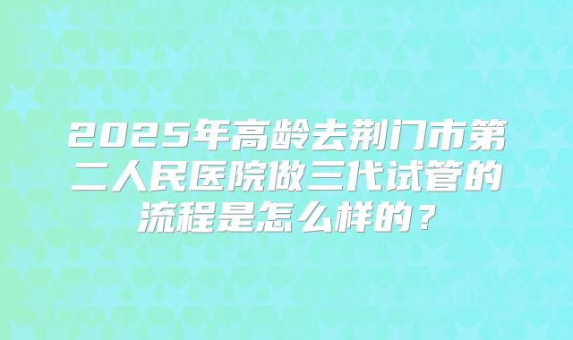 2025年高龄去荆门市第二人民医院做三代试管的流程是怎么样的？
