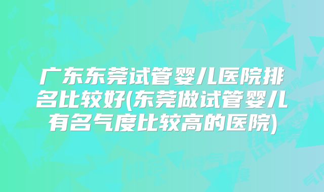 广东东莞试管婴儿医院排名比较好(东莞做试管婴儿有名气度比较高的医院)