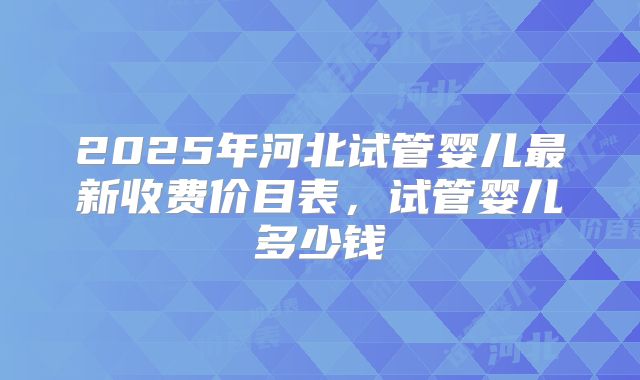 2025年河北试管婴儿最新收费价目表，试管婴儿多少钱