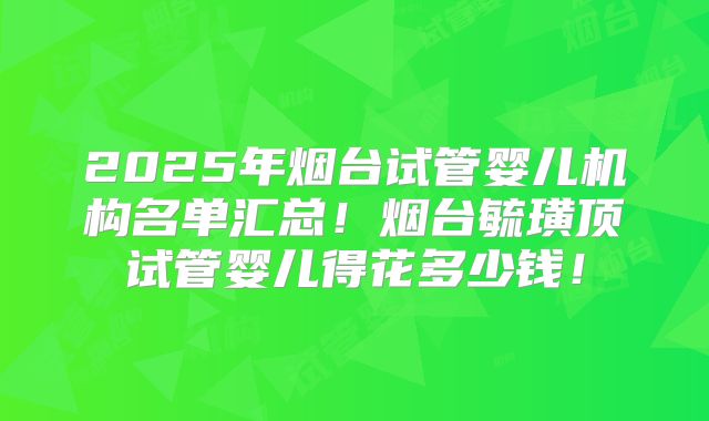 2025年烟台试管婴儿机构名单汇总!烟台毓璜顶试管婴儿得花多少钱!