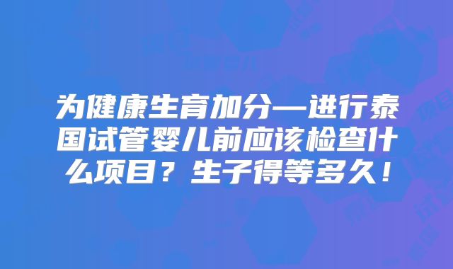 为健康生育加分—进行泰国试管婴儿前应该检查什么项目？生子得等多久！