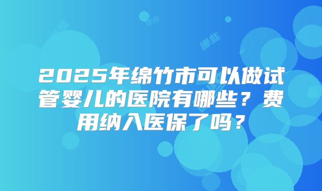 2025年绵竹市可以做试管婴儿的医院有哪些？费用纳入医保了吗？
