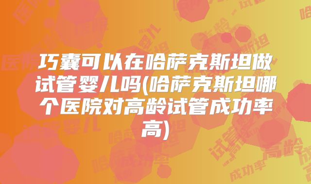 巧囊可以在哈萨克斯坦做试管婴儿吗(哈萨克斯坦哪个医院对高龄试管成功率高)