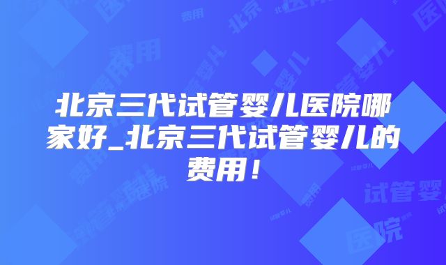 北京三代试管婴儿医院哪家好_北京三代试管婴儿的费用!