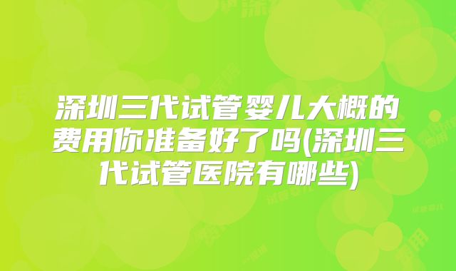 深圳三代试管婴儿大概的费用你准备好了吗(深圳三代试管医院有哪些)