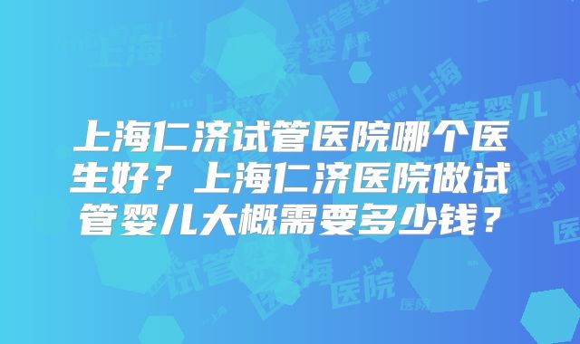 上海仁济试管医院哪个医生好?上海仁济医院做试管婴儿大概需要多少钱?