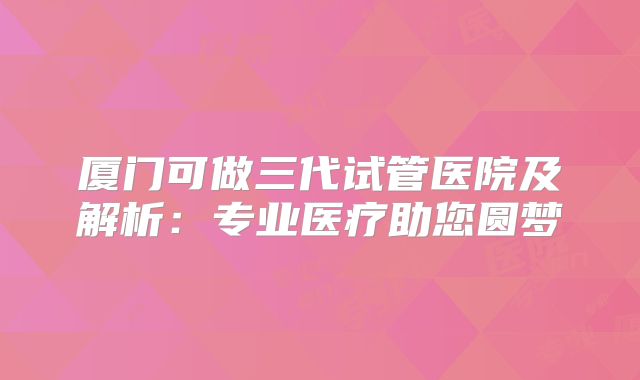 厦门可做三代试管医院及解析：专业医疗助您圆梦
