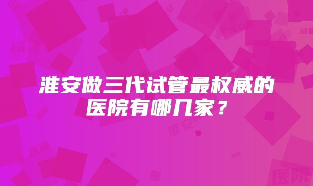淮安做三代试管最权威的医院有哪几家？