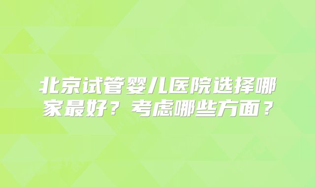 北京试管婴儿医院选择哪家最好？考虑哪些方面？