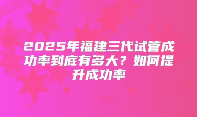 2025年福建三代试管成功率到底有多大?如何提升成功率