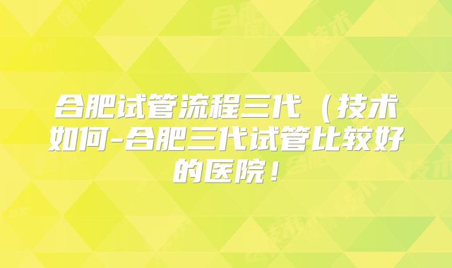 合肥试管流程三代（技术如何-合肥三代试管比较好的医院！