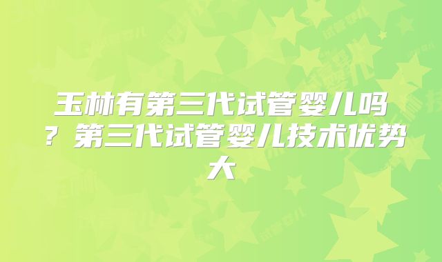 玉林有第三代试管婴儿吗?第三代试管婴儿技术优势大