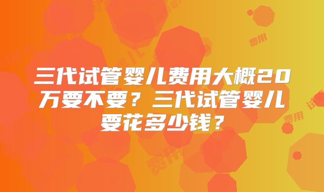 三代试管婴儿费用大概20万要不要？三代试管婴儿要花多少钱？