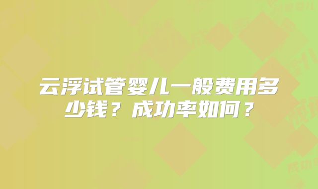 云浮试管婴儿一般费用多少钱?成功率如何?