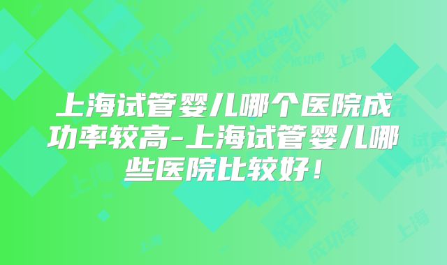 上海试管婴儿哪个医院成功率较高-上海试管婴儿哪些医院比较好！
