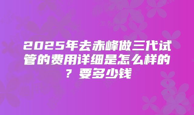 2025年去赤峰做三代试管的费用详细是怎么样的?要多少钱