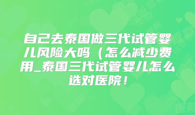 自己去泰国做三代试管婴儿风险大吗（怎么减少费用_泰国三代试管婴儿怎么选对医院！