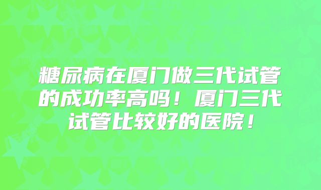 糖尿病在厦门做三代试管的成功率高吗！厦门三代试管比较好的医院！