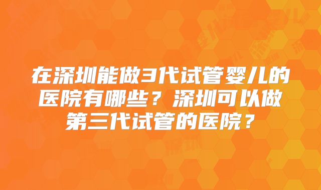 在深圳能做3代试管婴儿的医院有哪些?深圳可以做第三代试管的医院?