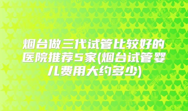 烟台做三代试管比较好的医院推荐5家(烟台试管婴儿费用大约多少)
