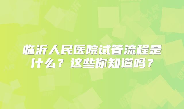 临沂人民医院试管流程是什么？这些你知道吗？