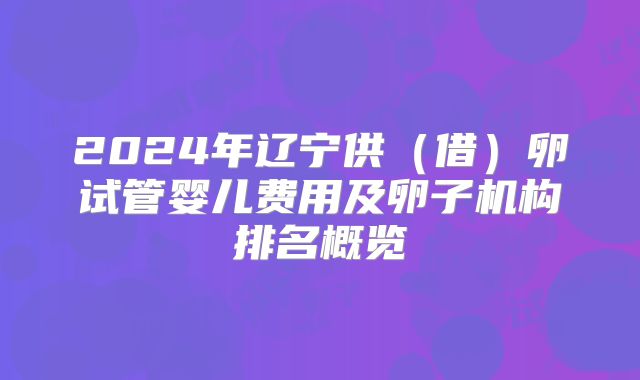 2024年辽宁供（借）卵试管婴儿费用及卵子机构排名概览