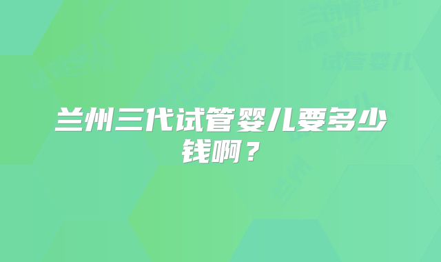 兰州三代试管婴儿要多少钱啊?