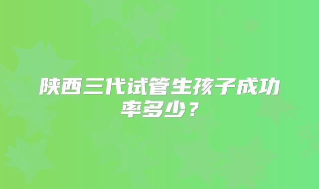 陕西三代试管生孩子成功率多少？