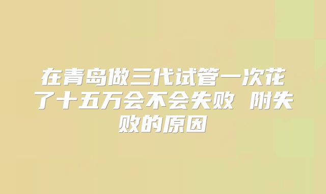 在青岛做三代试管一次花了十五万会不会失败 附失败的原因