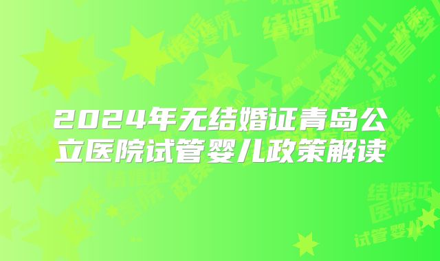 2024年无结婚证青岛公立医院试管婴儿政策解读