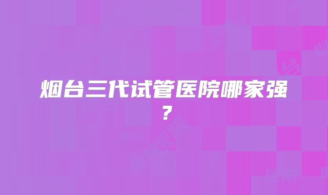 烟台三代试管医院哪家强?