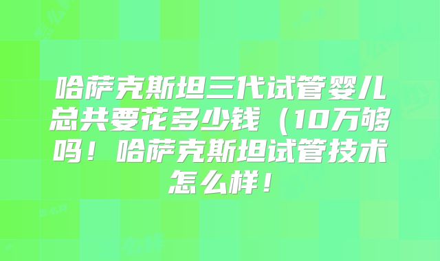 哈萨克斯坦三代试管婴儿总共要花多少钱(10万够吗!哈萨克斯坦试管技术怎么样!