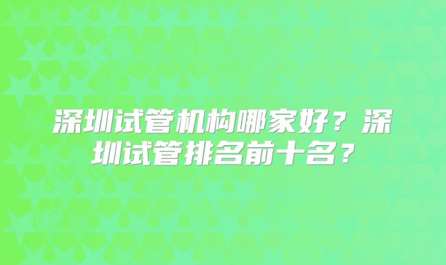 深圳试管机构哪家好？深圳试管排名前十名？