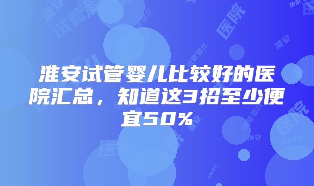 淮安试管婴儿比较好的医院汇总,知道这3招至少便宜50%