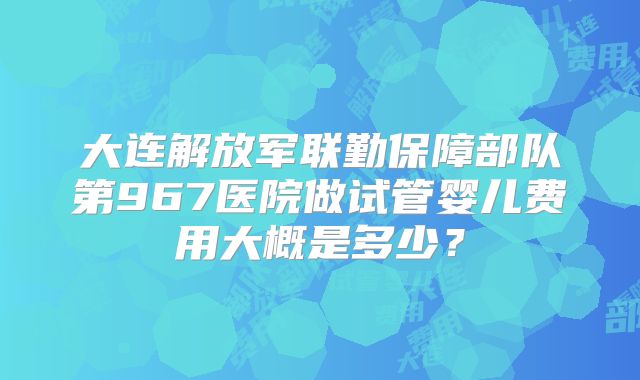 大连解放军联勤保障部队第967医院做试管婴儿费用大概是多少？
