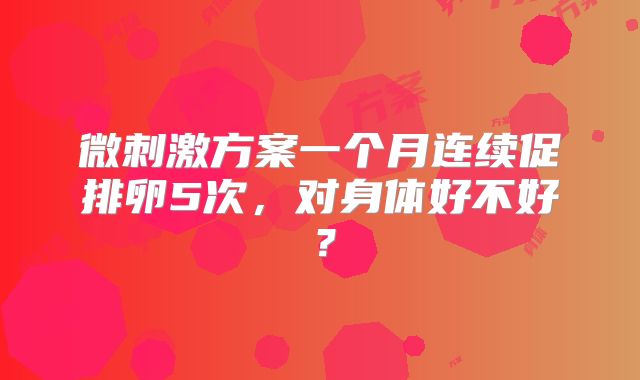 微刺激方案一个月连续促排卵5次，对身体好不好？