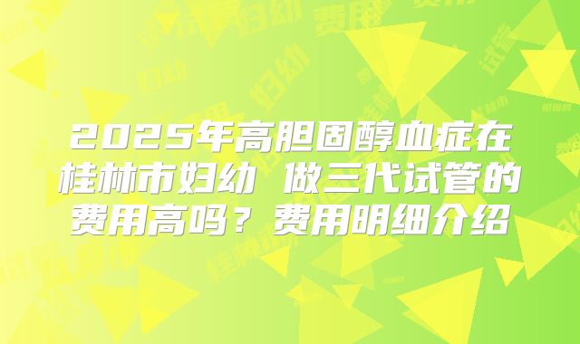 2025年高胆固醇血症在桂林市妇幼 做三代试管的费用高吗？费用明细介绍