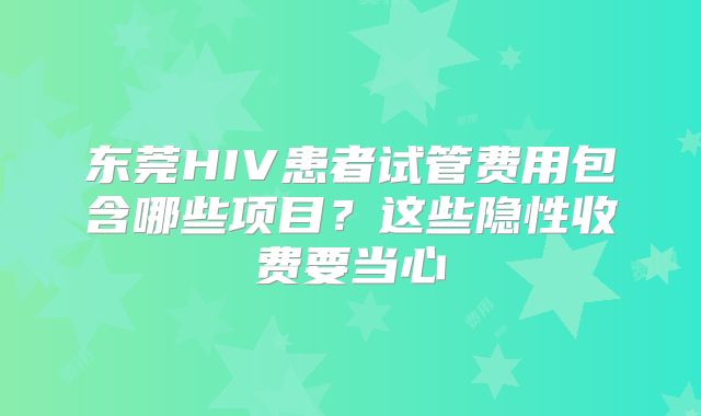 东莞HIV患者试管费用包含哪些项目？这些隐性收费要当心