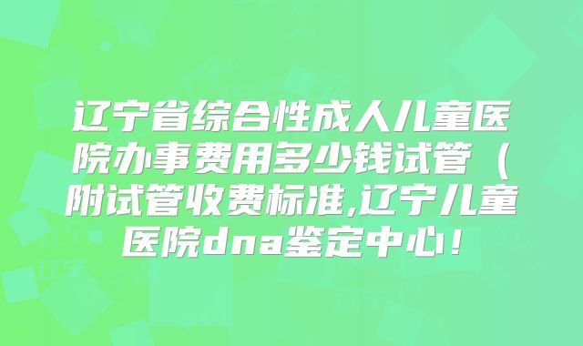 辽宁省综合性成人儿童医院办事费用多少钱试管（附试管收费标准,辽宁儿童医院dna鉴定中心！