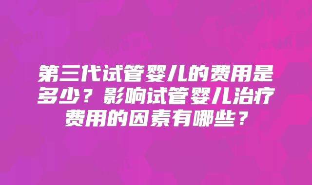 第三代试管婴儿的费用是多少?影响试管婴儿治疗费用的因素有哪些?