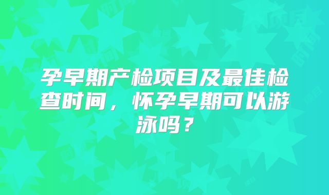 孕早期产检项目及最佳检查时间，怀孕早期可以游泳吗？