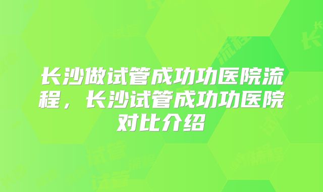 长沙做试管成功功医院流程,长沙试管成功功医院对比介绍