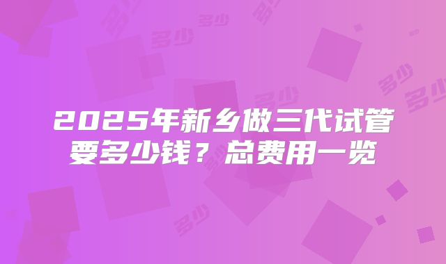 2025年新乡做三代试管要多少钱?总费用一览