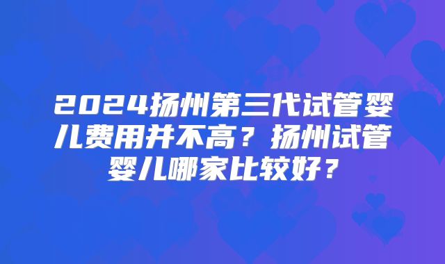 2024扬州第三代试管婴儿费用并不高?扬州试管婴儿哪家比较好?