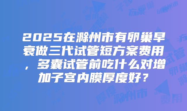 2025在滁州市有卵巢早衰做三代试管短方案费用，多囊试管前吃什么对增加子宫内膜厚度好？