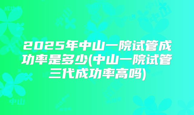 2025年中山一院试管成功率是多少(中山一院试管三代成功率高吗)