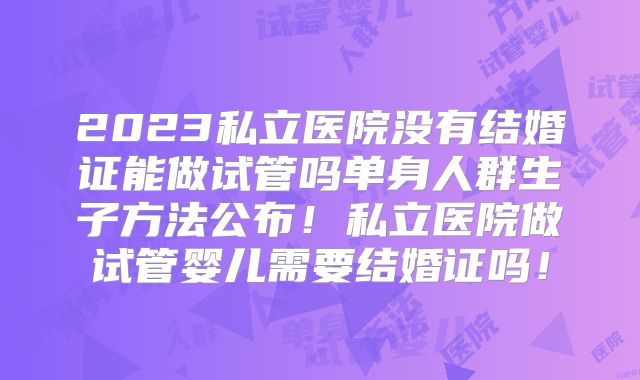 2023私立医院没有结婚证能做试管吗单身人群生子方法公布！私立医院做试管婴儿需要结婚证吗！