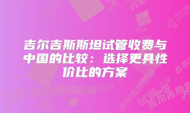 吉尔吉斯斯坦试管收费与中国的比较:选择更具性价比的方案