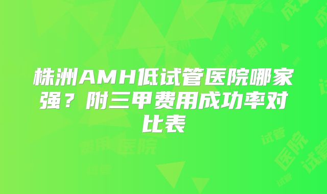 株洲AMH低试管医院哪家强？附三甲费用成功率对比表