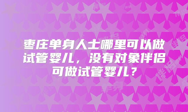 枣庄单身人士哪里可以做试管婴儿，没有对象伴侣可做试管婴儿？
